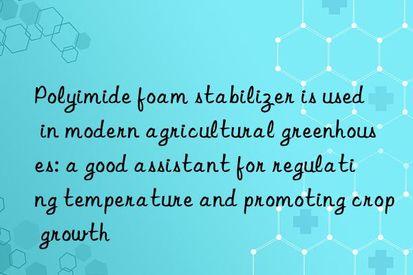 polyimide foam stabilizer is used in modern agricultural greenhouses: a good assistant for regulating temperature and promoting crop growth