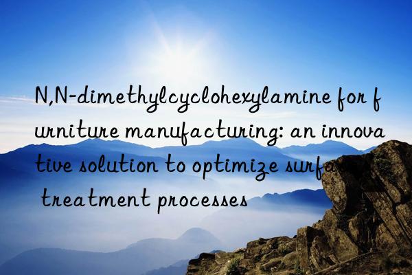 n,n-dimethylcyclohexylamine for furniture manufacturing: an innovative solution to optimize surface treatment processes