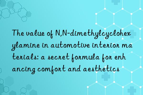 the value of n,n-dimethylcyclohexylamine in automotive interior materials: a secret formula for enhancing comfort and aesthetics