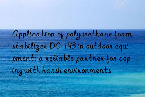 application of polyurethane foam stabilizer dc-193 in outdoor equipment: a reliable partner for coping with harsh environments