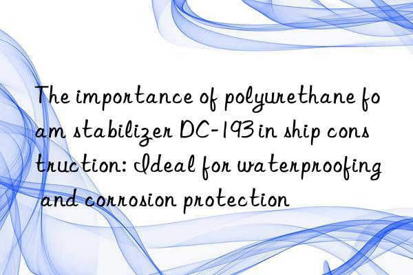 the importance of polyurethane foam stabilizer dc-193 in ship construction: ideal for waterproofing and corrosion protection