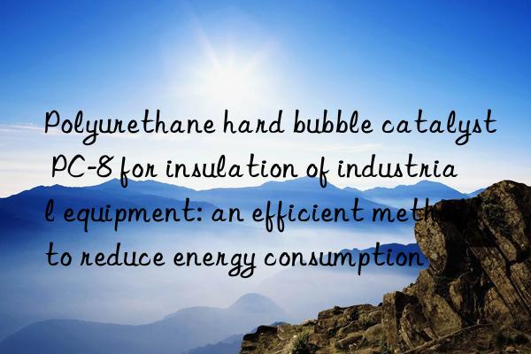 polyurethane hard bubble catalyst pc-8 for insulation of industrial equipment: an efficient method to reduce energy consumption