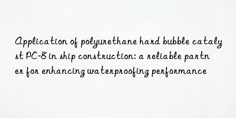 application of polyurethane hard bubble catalyst pc-8 in ship construction: a reliable partner for enhancing waterproofing performance