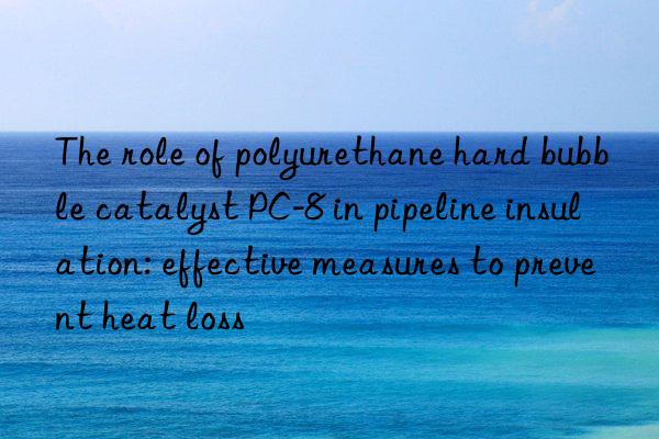 the role of polyurethane hard bubble catalyst pc-8 in pipeline insulation: effective measures to prevent heat loss