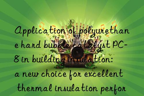 application of polyurethane hard bubble catalyst pc-8 in building insulation: a new choice for excellent thermal insulation performance