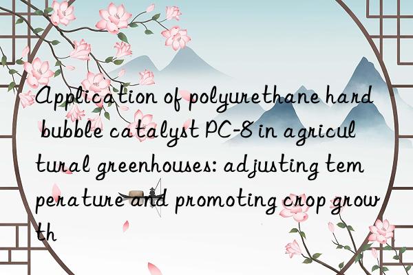 application of polyurethane hard bubble catalyst pc-8 in agricultural greenhouses: adjusting temperature and promoting crop growth