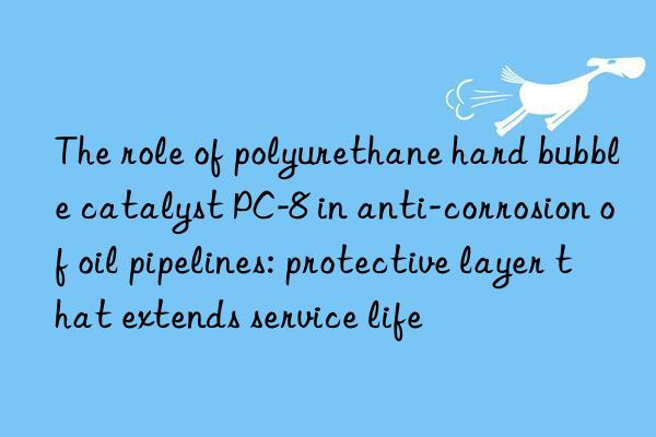 the role of polyurethane hard bubble catalyst pc-8 in anti-corrosion of oil pipelines: protective layer that extends service life