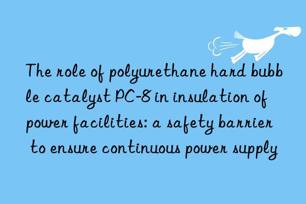 the role of polyurethane hard bubble catalyst pc-8 in insulation of power facilities: a safety barrier to ensure continuous power supply