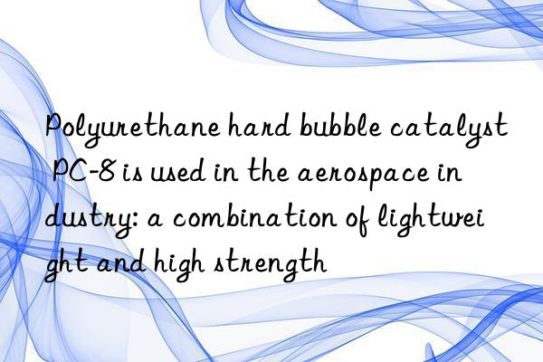 polyurethane hard bubble catalyst pc-8 is used in the aerospace industry: a combination of lightweight and high strength