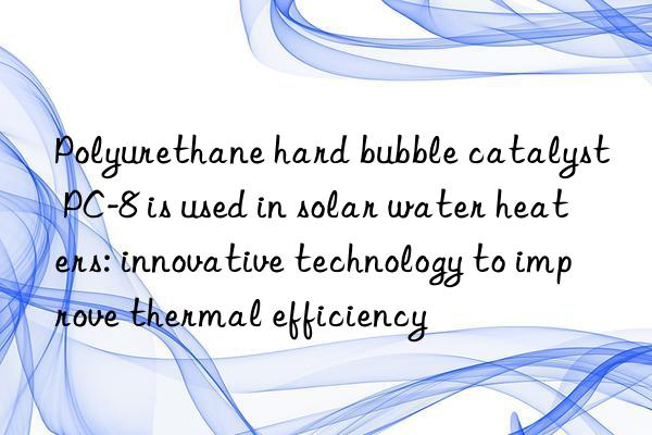 polyurethane hard bubble catalyst pc-8 is used in solar water heaters: innovative technology to improve thermal efficiency