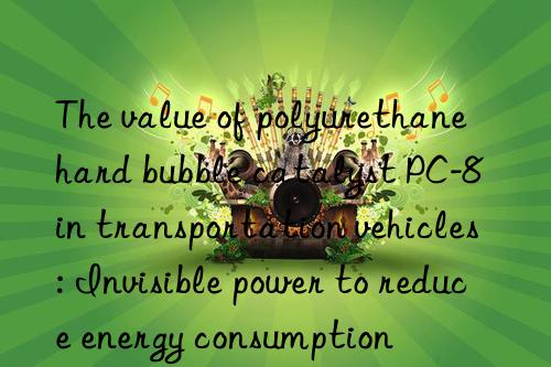 the value of polyurethane hard bubble catalyst pc-8 in transportation vehicles: invisible power to reduce energy consumption