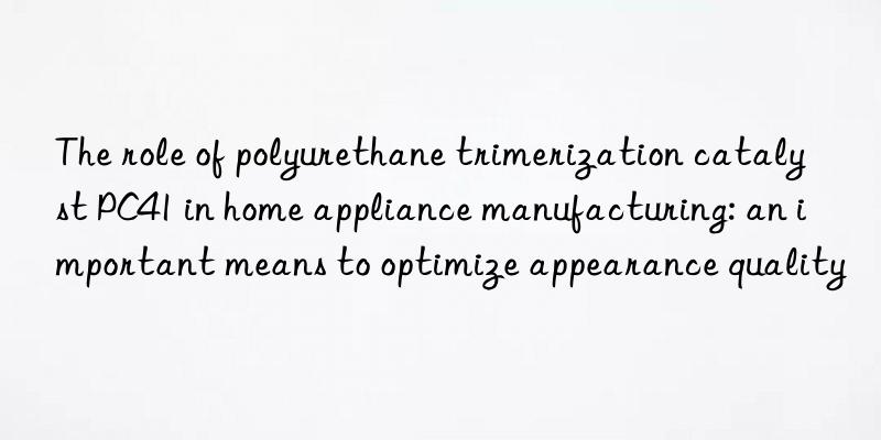 the role of polyurethane trimerization catalyst pc41 in home appliance manufacturing: an important means to optimize appearance quality