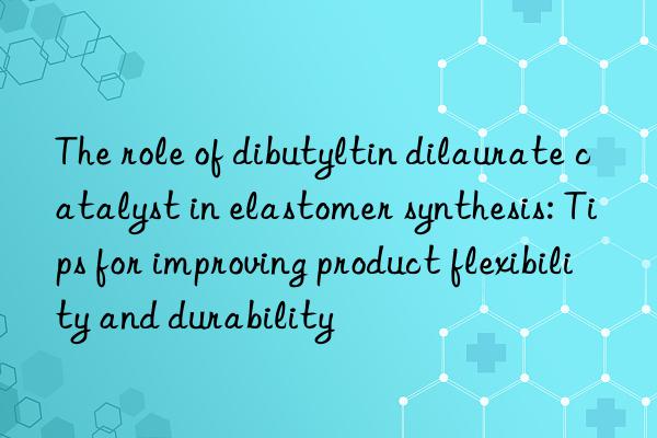 the role of dibutyltin dilaurate catalyst in elastomer synthesis: tips for improving product flexibility and durability