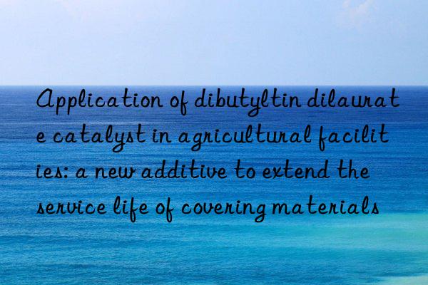 application of dibutyltin dilaurate catalyst in agricultural facilities: a new additive to extend the service life of covering materials