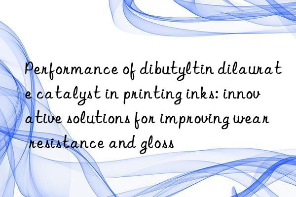 performance of dibutyltin dilaurate catalyst in printing inks: innovative solutions for improving wear resistance and gloss