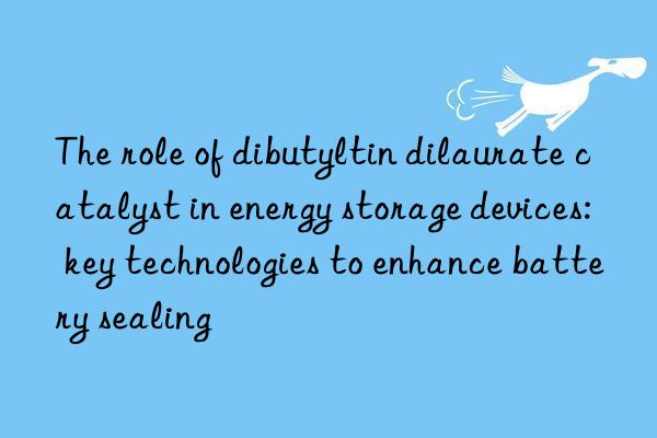 the role of dibutyltin dilaurate catalyst in energy storage devices: key technologies to enhance battery sealing