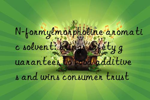 n-formylmorpholine aromatic solvent: brings safety guarantees to food additives and wins consumer trust