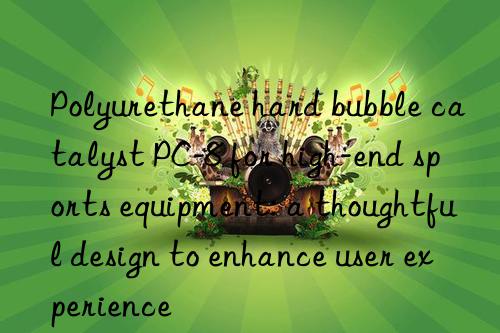 polyurethane hard bubble catalyst pc-8 for high-end sports equipment: a thoughtful design to enhance user experience