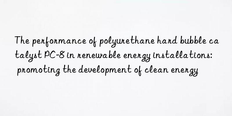 the performance of polyurethane hard bubble catalyst pc-8 in renewable energy installations: promoting the development of clean energy