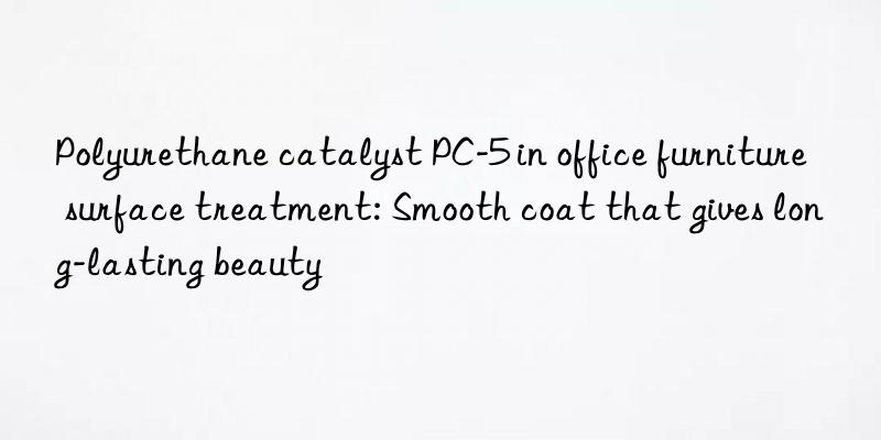 polyurethane catalyst pc-5 in office furniture surface treatment: smooth coat that gives long-lasting beauty