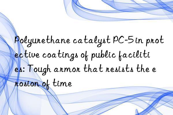 polyurethane catalyst pc-5 in protective coatings of public facilities: tough armor that resists the erosion of time
