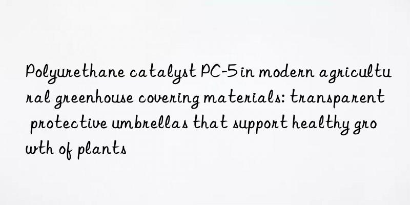 polyurethane catalyst pc-5 in modern agricultural greenhouse covering materials: transparent protective umbrellas that support healthy growth of plants