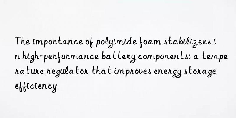 the importance of polyimide foam stabilizers in high-performance battery components: a temperature regulator that improves energy storage efficiency