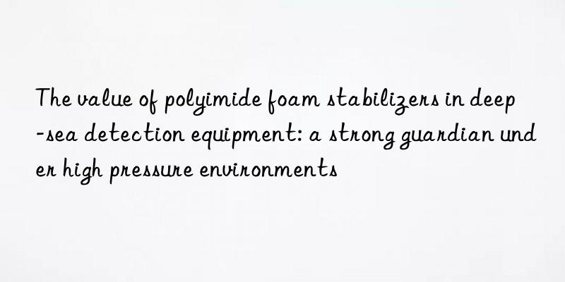 the value of polyimide foam stabilizers in deep-sea detection equipment: a strong guardian under high pressure environments