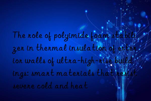 the role of polyimide foam stabilizer in thermal insulation of exterior walls of ultra-high-rise buildings: smart materials that resist severe cold and heat