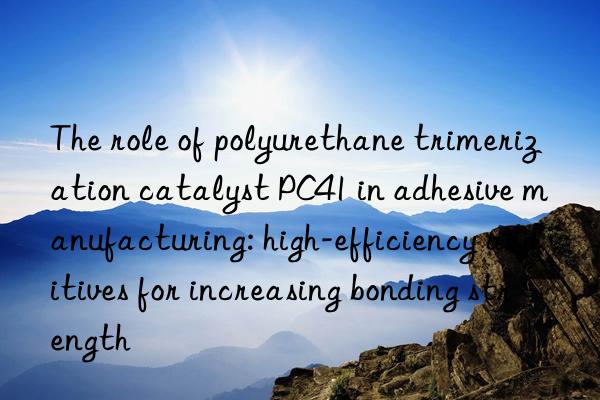 the role of polyurethane trimerization catalyst pc41 in adhesive manufacturing: high-efficiency additives for increasing bonding strength