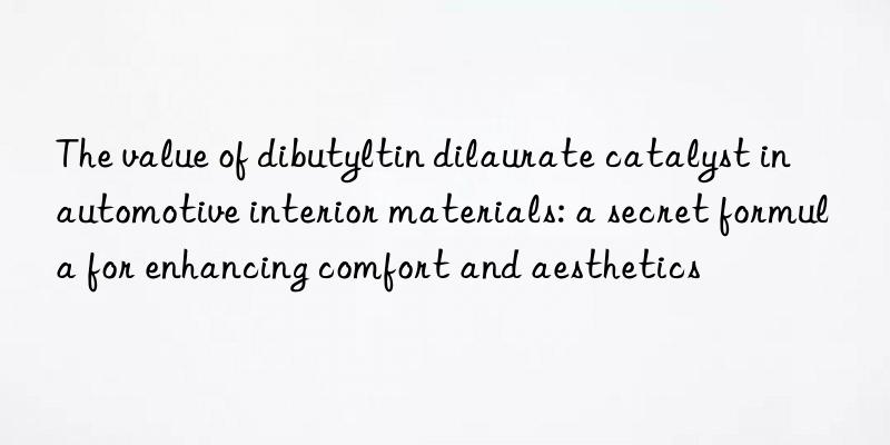 the value of dibutyltin dilaurate catalyst in automotive interior materials: a secret formula for enhancing comfort and aesthetics
