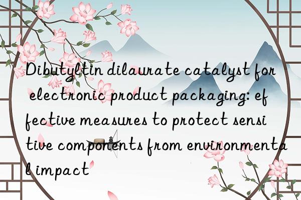 dibutyltin dilaurate catalyst for electronic product packaging: effective measures to protect sensitive components from environmental impact