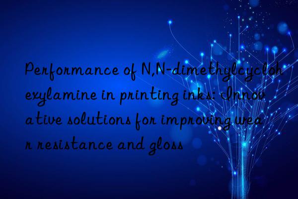 performance of n,n-dimethylcyclohexylamine in printing inks: innovative solutions for improving wear resistance and gloss