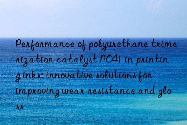 performance of polyurethane trimerization catalyst pc41 in printing inks: innovative solutions for improving wear resistance and gloss