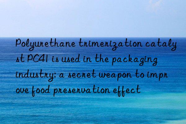 polyurethane trimerization catalyst pc41 is used in the packaging industry: a secret weapon to improve food preservation effect