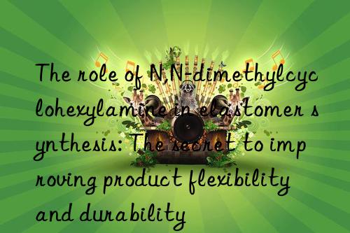 the role of n,n-dimethylcyclohexylamine in elastomer synthesis: the secret to improving product flexibility and durability