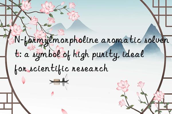 n-formylmorpholine aromatic solvent: a symbol of high purity, ideal for scientific research