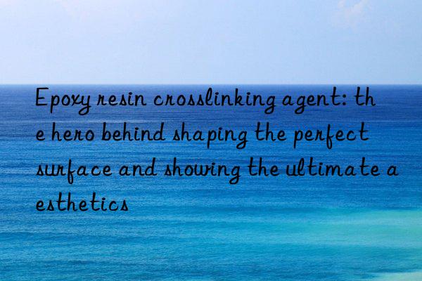 epoxy resin crosslinking agent: the hero behind shaping the perfect surface and showing the ultimate aesthetics