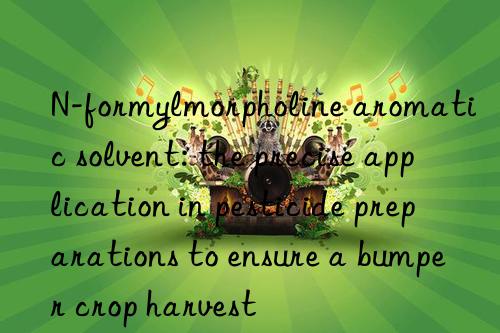 n-formylmorpholine aromatic solvent: the precise application in pesticide preparations to ensure a bumper crop harvest