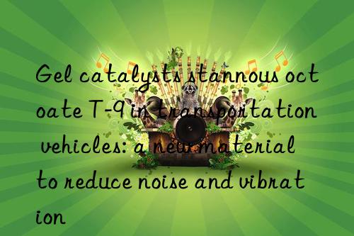 gel catalysts stannous octoate t-9 in transportation vehicles: a new material to reduce noise and vibration