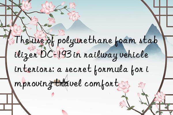 the use of polyurethane foam stabilizer dc-193 in railway vehicle interiors: a secret formula for improving travel comfort