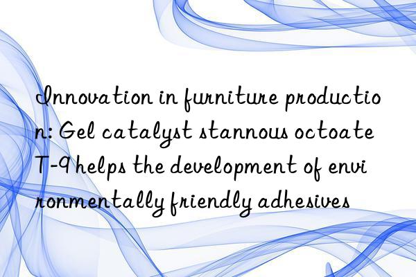 innovation in furniture production: gel catalyst stannous octoate t-9 helps the development of environmentally friendly adhesives