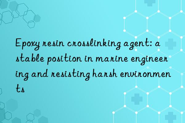 epoxy resin crosslinking agent: a stable position in marine engineering and resisting harsh environments