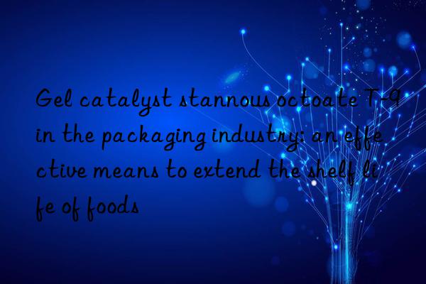 gel catalyst stannous octoate t-9 in the packaging industry: an effective means to extend the shelf life of foods