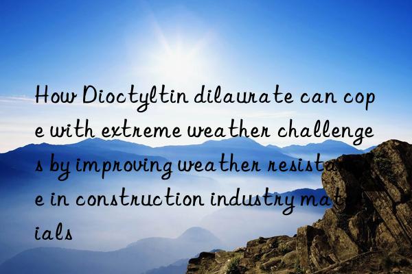 how dioctyltin dilaurate can cope with extreme weather challenges by improving weather resistance in construction industry materials