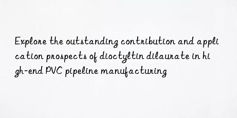 explore the outstanding contribution and application prospects of dioctyltin dilaurate in high-end pvc pipeline manufacturing