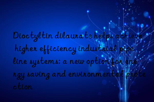 dioctyltin dilaurate helps achieve higher efficiency industrial pipeline systems: a new option for energy saving and environmental protection