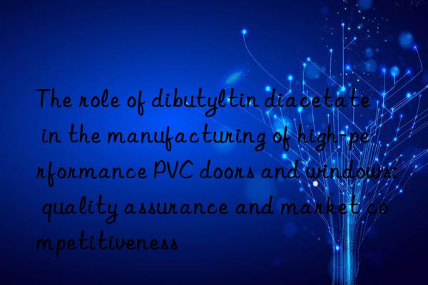 the role of dibutyltin diacetate in the manufacturing of high-performance pvc doors and wins: quality assurance and market competitiveness