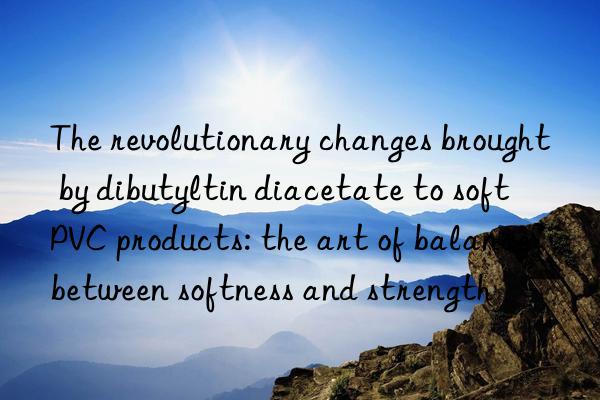 the revolutionary changes brought by dibutyltin diacetate to soft pvc products: the art of balance between softness and strength