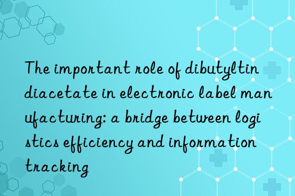 the important role of dibutyltin diacetate in electronic label manufacturing: a bridge between logistics efficiency and information tracking